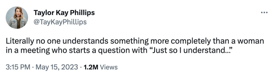 Literally no one understands something more completely than a woman in a meeting who starts a question with “just so I undertand…” by Taylor Kaye Philips