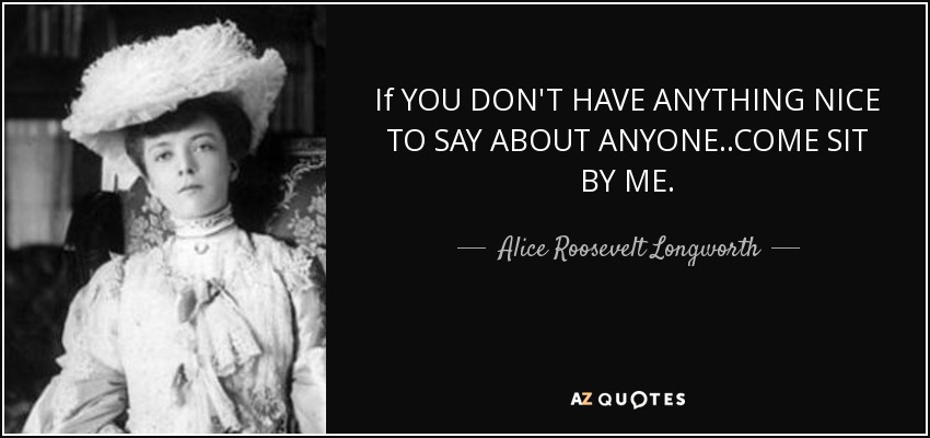 If you don’t have anything nice to say…come sit next to me - often invoked as something Alice Roosevelt would say