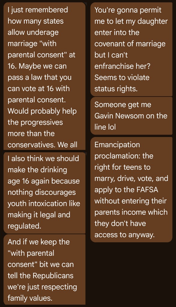 Text messages on a brown background. One thread remembers that many states allow underage marriage at 16 with parental consent and jokes that voting and drinking at 16 should work the same way, since legal regulated drinking would discourage youth intoxication, and keeping the parental-consent bit lets you tell Republicans you are just respecting family values. The replies say letting a daughter marry but not vote violates status rights, joke about getting Gavin Newsom on the line, and propose an emancipation proclamation: the right for teens to marry, drive, vote, and apply to the FAFSA without entering a parents’ income they do not have access to.